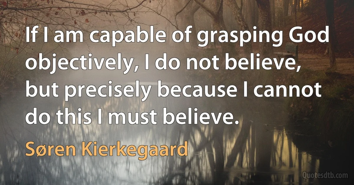 If I am capable of grasping God objectively, I do not believe, but precisely because I cannot do this I must believe. (Søren Kierkegaard)