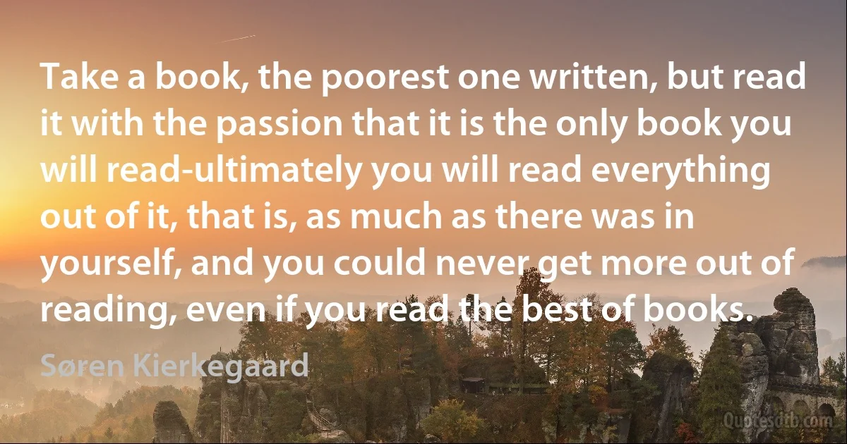 Take a book, the poorest one written, but read it with the passion that it is the only book you will read-ultimately you will read everything out of it, that is, as much as there was in yourself, and you could never get more out of reading, even if you read the best of books. (Søren Kierkegaard)