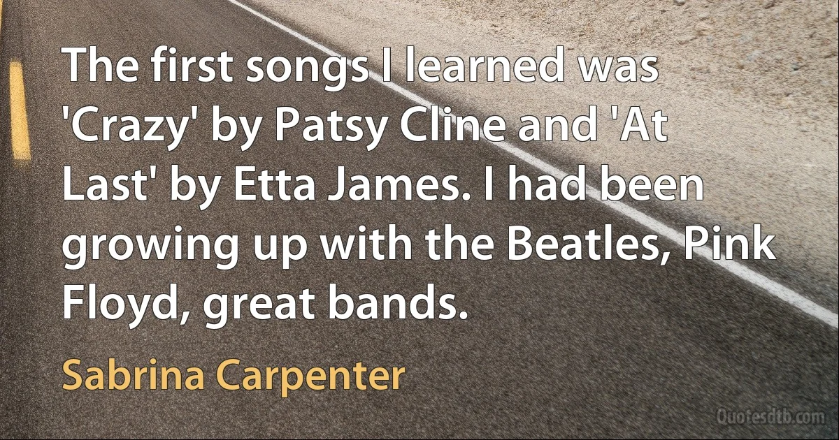 The first songs I learned was 'Crazy' by Patsy Cline and 'At Last' by Etta James. I had been growing up with the Beatles, Pink Floyd, great bands. (Sabrina Carpenter)