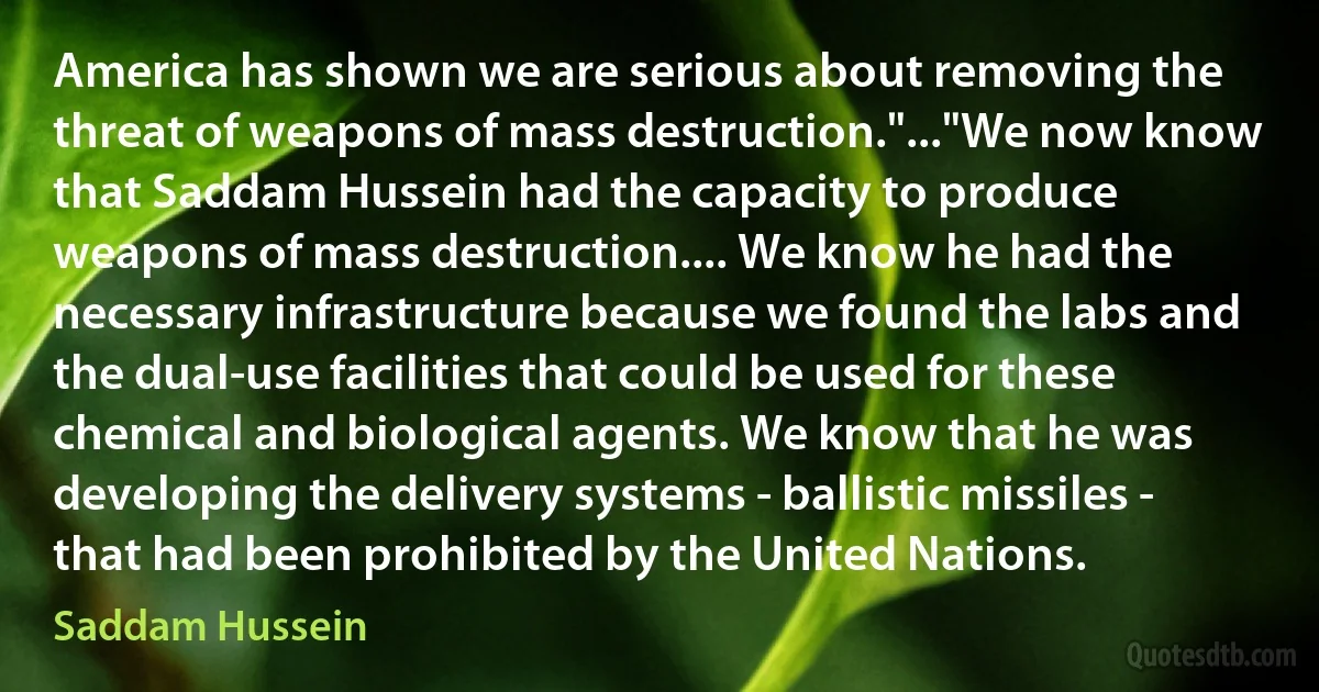 America has shown we are serious about removing the threat of weapons of mass destruction."..."We now know that Saddam Hussein had the capacity to produce weapons of mass destruction.... We know he had the necessary infrastructure because we found the labs and the dual-use facilities that could be used for these chemical and biological agents. We know that he was developing the delivery systems - ballistic missiles - that had been prohibited by the United Nations. (Saddam Hussein)