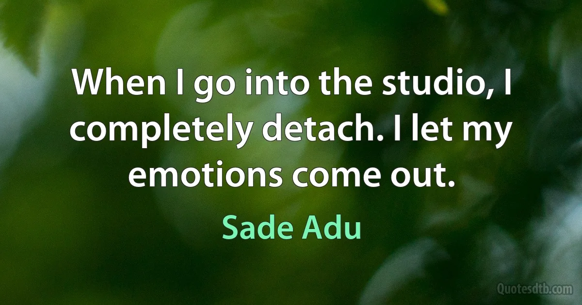 When I go into the studio, I completely detach. I let my emotions come out. (Sade Adu)