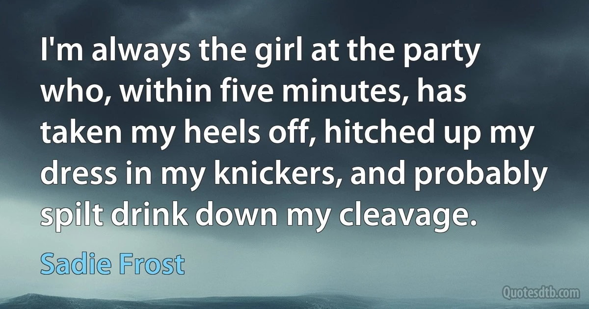 I'm always the girl at the party who, within five minutes, has taken my heels off, hitched up my dress in my knickers, and probably spilt drink down my cleavage. (Sadie Frost)