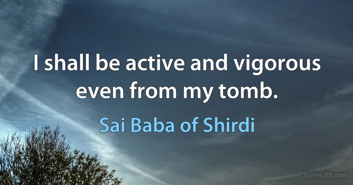 I shall be active and vigorous even from my tomb. (Sai Baba of Shirdi)