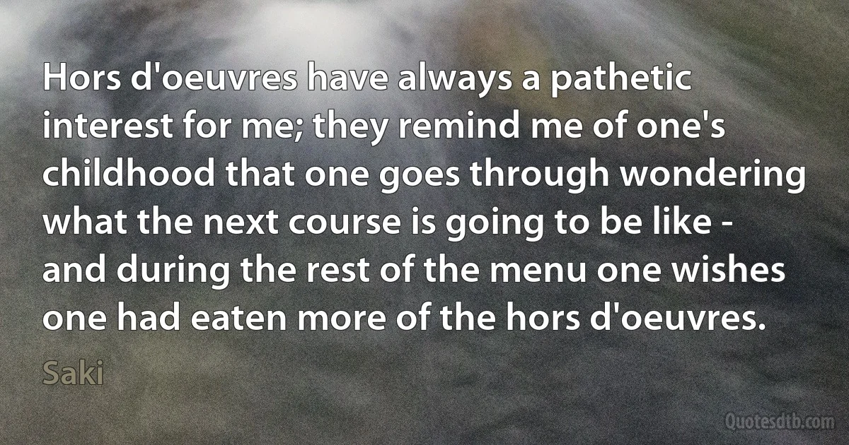 Hors d'oeuvres have always a pathetic interest for me; they remind me of one's childhood that one goes through wondering what the next course is going to be like - and during the rest of the menu one wishes one had eaten more of the hors d'oeuvres. (Saki)