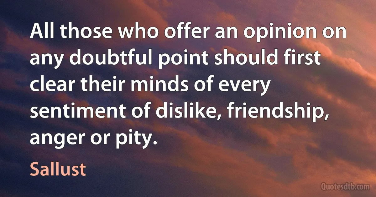 All those who offer an opinion on any doubtful point should first clear their minds of every sentiment of dislike, friendship, anger or pity. (Sallust)