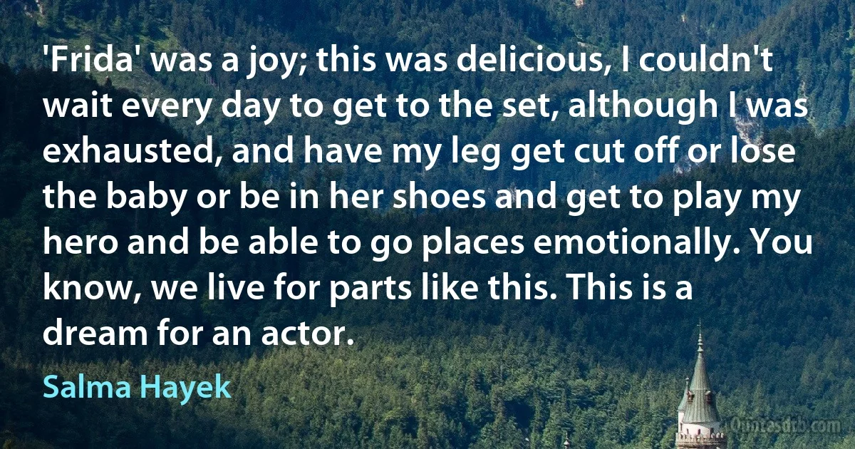 'Frida' was a joy; this was delicious, I couldn't wait every day to get to the set, although I was exhausted, and have my leg get cut off or lose the baby or be in her shoes and get to play my hero and be able to go places emotionally. You know, we live for parts like this. This is a dream for an actor. (Salma Hayek)