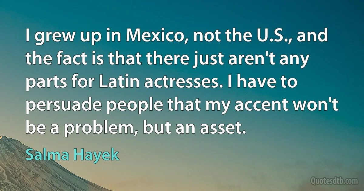 I grew up in Mexico, not the U.S., and the fact is that there just aren't any parts for Latin actresses. I have to persuade people that my accent won't be a problem, but an asset. (Salma Hayek)