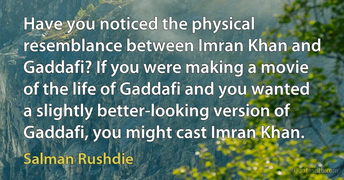 Have you noticed the physical resemblance between Imran Khan and Gaddafi? If you were making a movie of the life of Gaddafi and you wanted a slightly better-looking version of Gaddafi, you might cast Imran Khan. (Salman Rushdie)