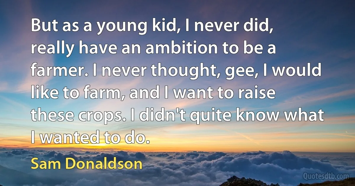 But as a young kid, I never did, really have an ambition to be a farmer. I never thought, gee, I would like to farm, and I want to raise these crops. I didn't quite know what I wanted to do. (Sam Donaldson)