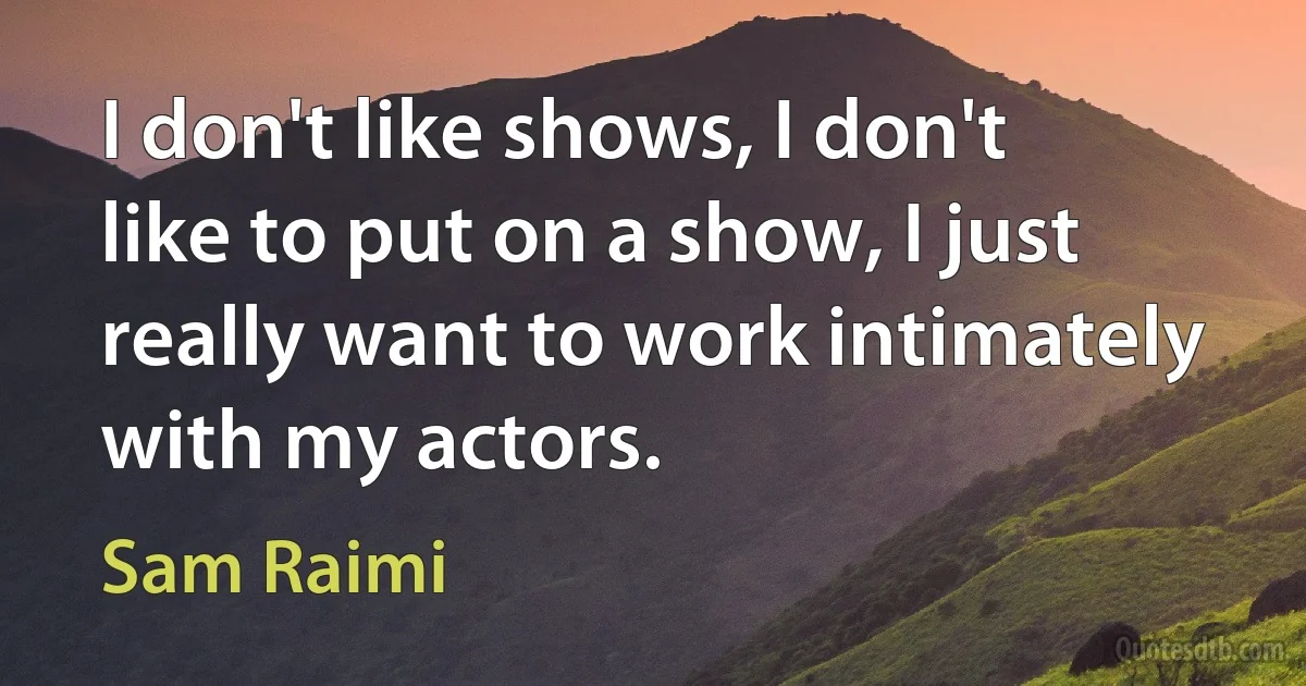 I don't like shows, I don't like to put on a show, I just really want to work intimately with my actors. (Sam Raimi)