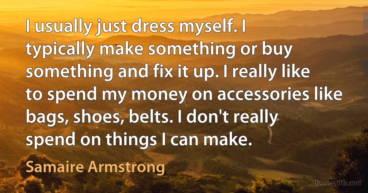 I usually just dress myself. I typically make something or buy something and fix it up. I really like to spend my money on accessories like bags, shoes, belts. I don't really spend on things I can make. (Samaire Armstrong)