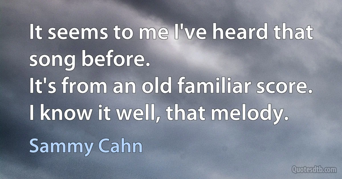 It seems to me I've heard that song before.
It's from an old familiar score.
I know it well, that melody. (Sammy Cahn)