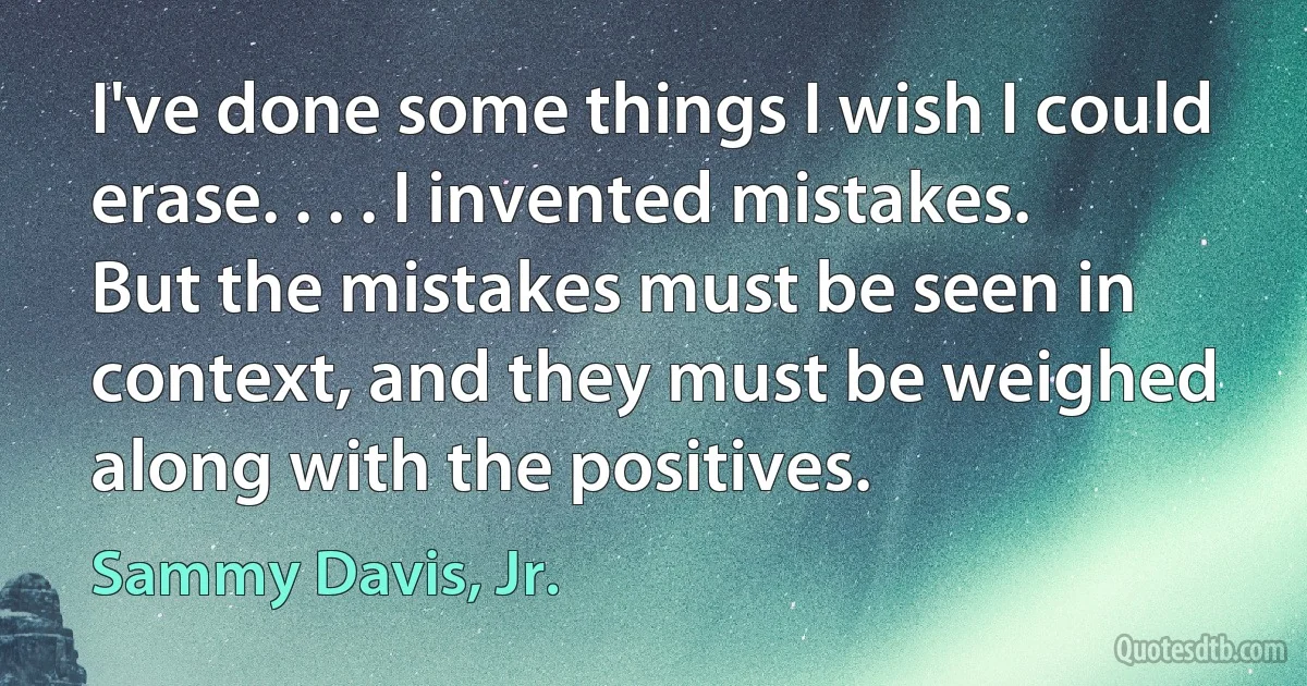 I've done some things I wish I could erase. . . . I invented mistakes. But the mistakes must be seen in context, and they must be weighed along with the positives. (Sammy Davis, Jr.)