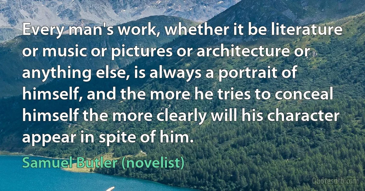 Every man's work, whether it be literature or music or pictures or architecture or anything else, is always a portrait of himself, and the more he tries to conceal himself the more clearly will his character appear in spite of him. (Samuel Butler (novelist))