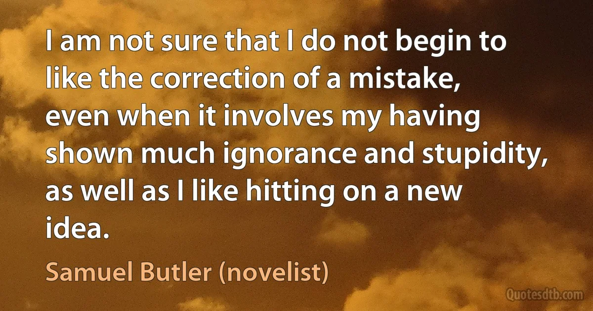 I am not sure that I do not begin to like the correction of a mistake, even when it involves my having shown much ignorance and stupidity, as well as I like hitting on a new idea. (Samuel Butler (novelist))