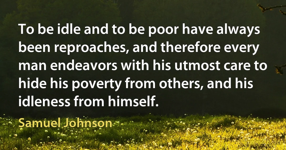 To be idle and to be poor have always been reproaches, and therefore every man endeavors with his utmost care to hide his poverty from others, and his idleness from himself. (Samuel Johnson)