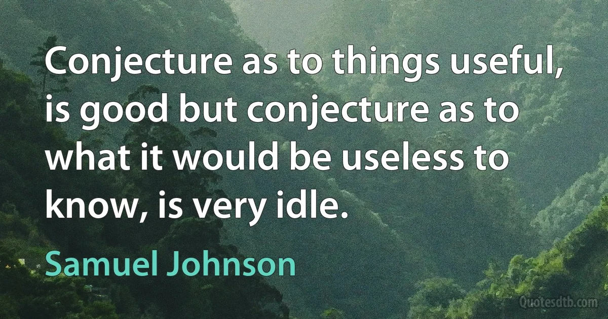 Conjecture as to things useful, is good but conjecture as to what it would be useless to know, is very idle. (Samuel Johnson)