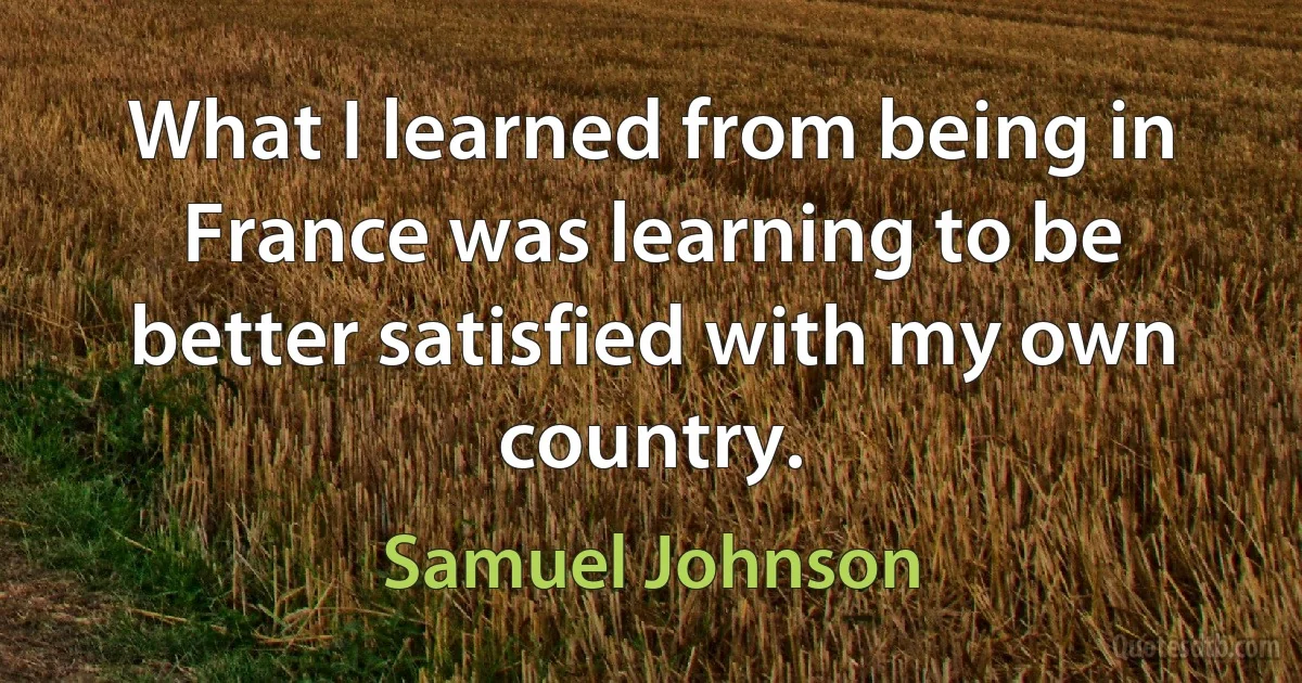 What I learned from being in France was learning to be better satisfied with my own country. (Samuel Johnson)