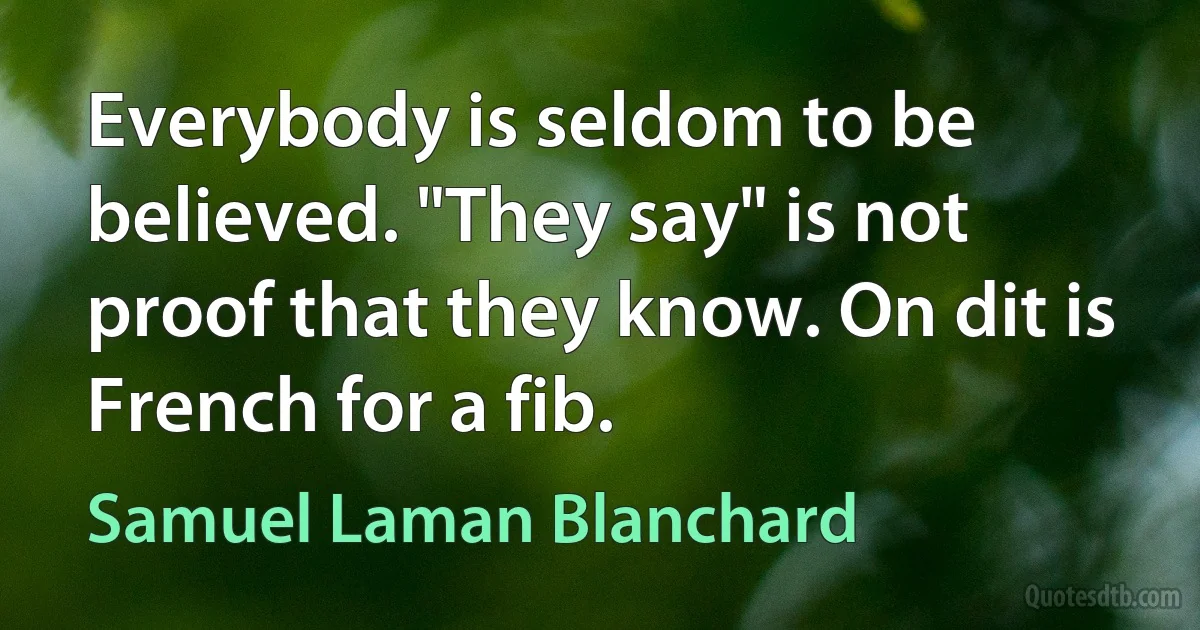 Everybody is seldom to be believed. "They say" is not proof that they know. On dit is French for a fib. (Samuel Laman Blanchard)