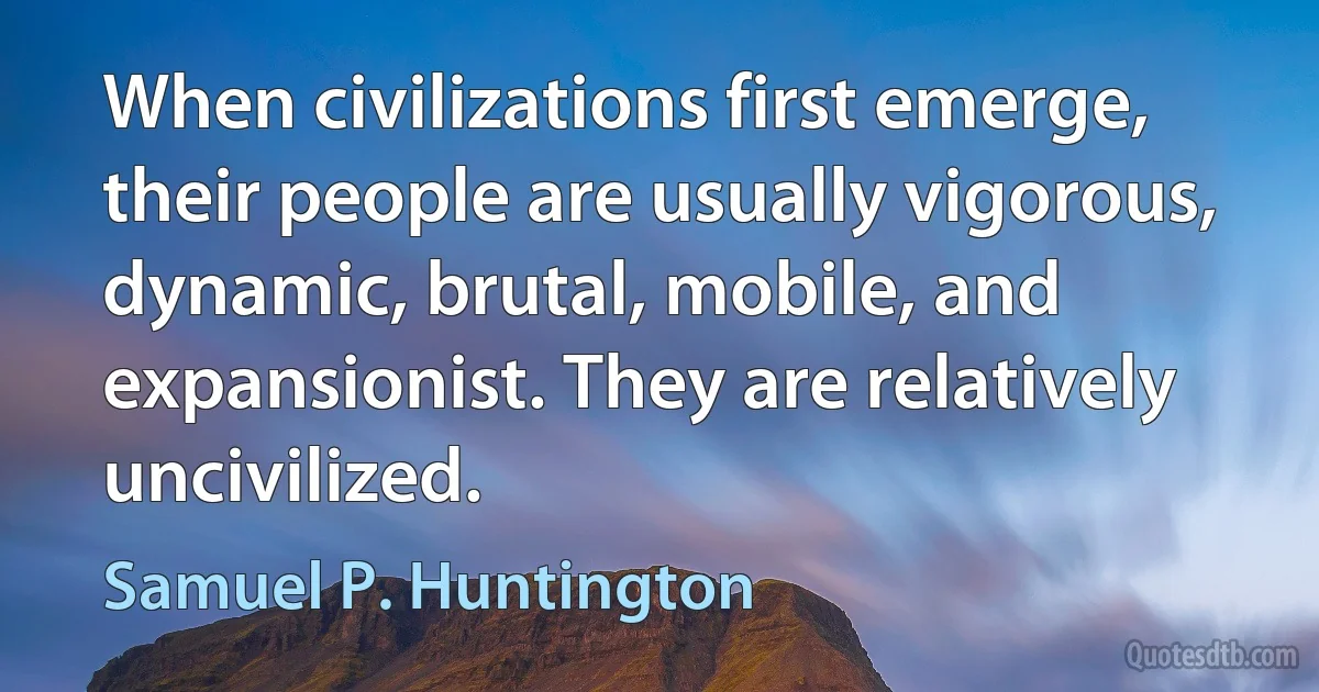 When civilizations first emerge, their people are usually vigorous, dynamic, brutal, mobile, and expansionist. They are relatively uncivilized. (Samuel P. Huntington)