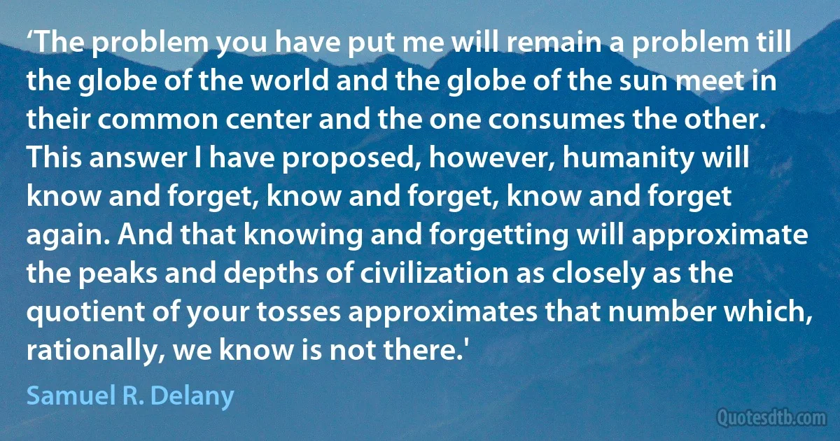 ‘The problem you have put me will remain a problem till the globe of the world and the globe of the sun meet in their common center and the one consumes the other. This answer I have proposed, however, humanity will know and forget, know and forget, know and forget again. And that knowing and forgetting will approximate the peaks and depths of civilization as closely as the quotient of your tosses approximates that number which, rationally, we know is not there.' (Samuel R. Delany)