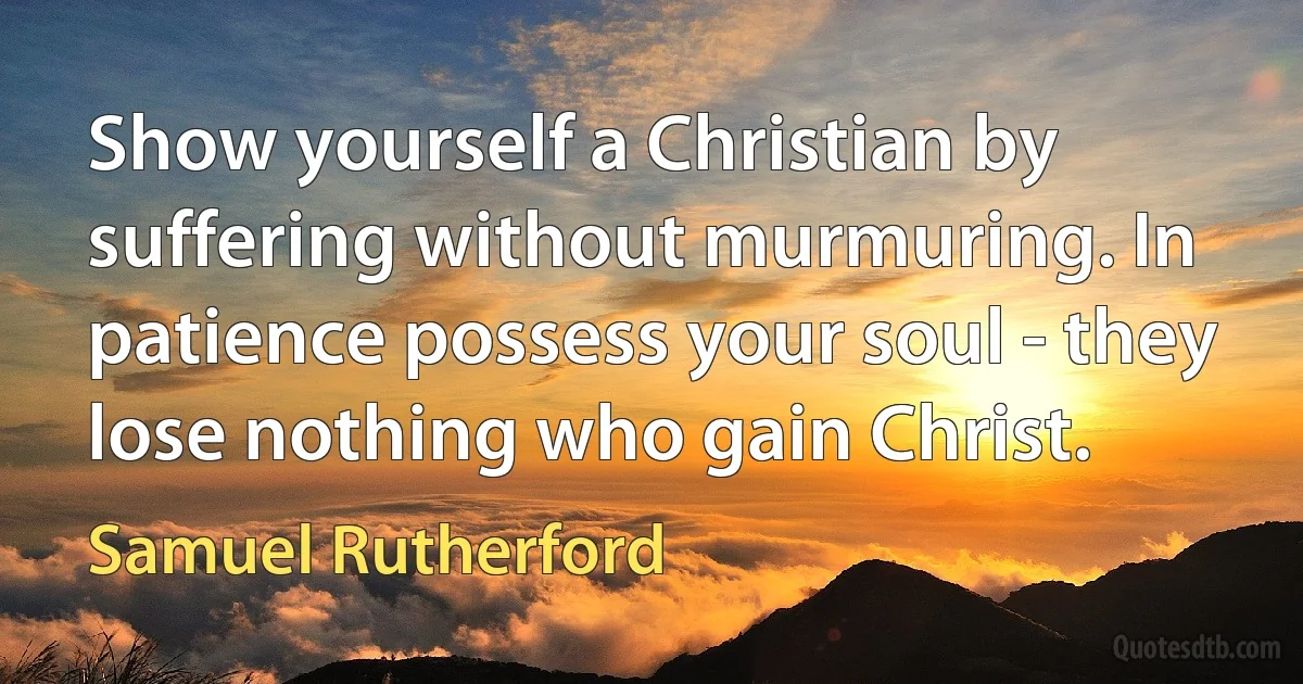 Show yourself a Christian by suffering without murmuring. In patience possess your soul - they lose nothing who gain Christ. (Samuel Rutherford)