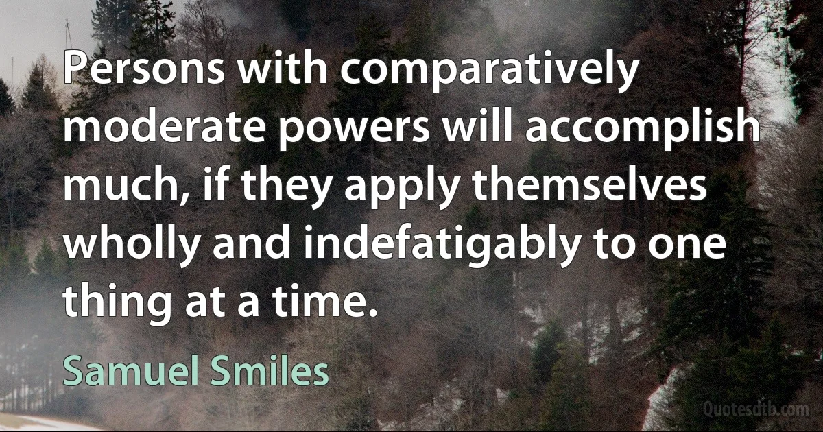 Persons with comparatively moderate powers will accomplish much, if they apply themselves wholly and indefatigably to one thing at a time. (Samuel Smiles)