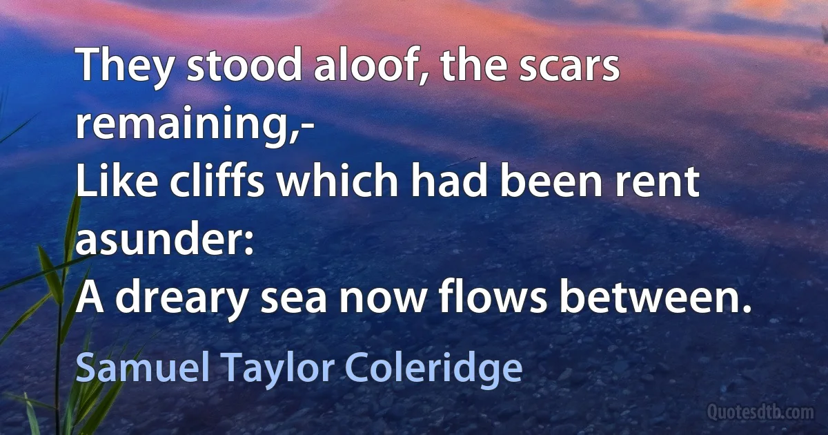 They stood aloof, the scars remaining,-
Like cliffs which had been rent asunder:
A dreary sea now flows between. (Samuel Taylor Coleridge)