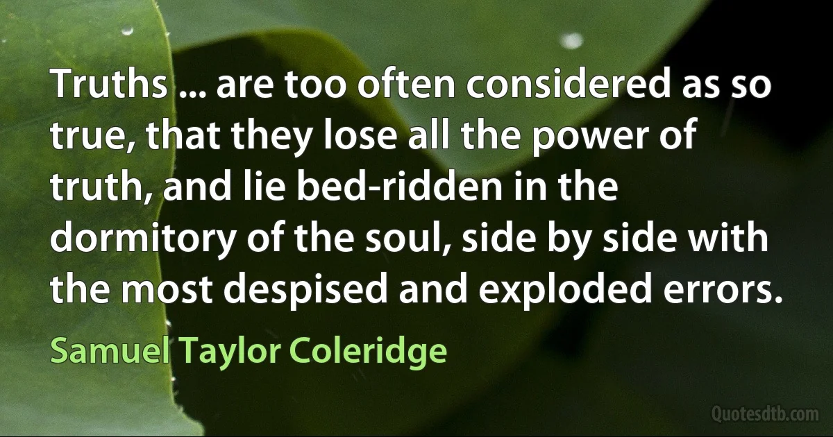 Truths ... are too often considered as so true, that they lose all the power of truth, and lie bed-ridden in the dormitory of the soul, side by side with the most despised and exploded errors. (Samuel Taylor Coleridge)