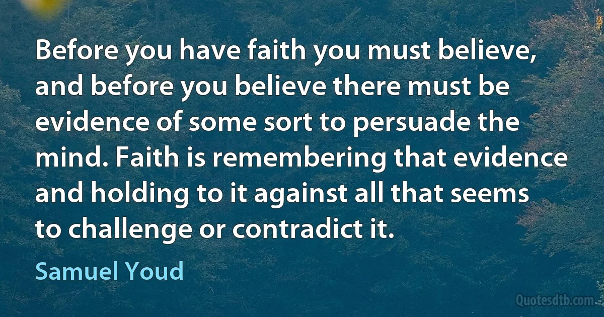 Before you have faith you must believe, and before you believe there must be evidence of some sort to persuade the mind. Faith is remembering that evidence and holding to it against all that seems to challenge or contradict it. (Samuel Youd)