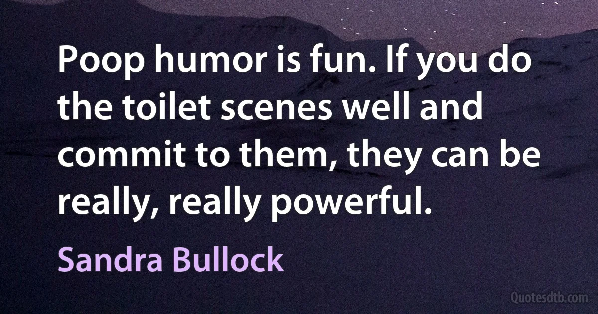 Poop humor is fun. If you do the toilet scenes well and commit to them, they can be really, really powerful. (Sandra Bullock)