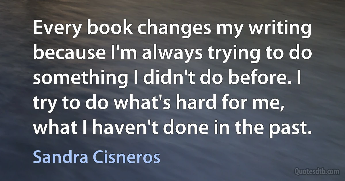 Every book changes my writing because I'm always trying to do something I didn't do before. I try to do what's hard for me, what I haven't done in the past. (Sandra Cisneros)