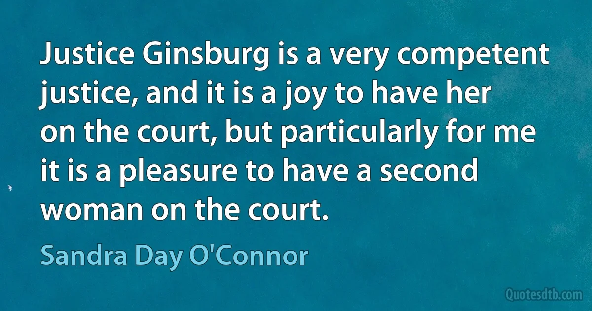 Justice Ginsburg is a very competent justice, and it is a joy to have her on the court, but particularly for me it is a pleasure to have a second woman on the court. (Sandra Day O'Connor)