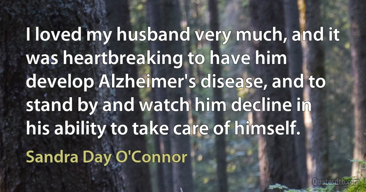 I loved my husband very much, and it was heartbreaking to have him develop Alzheimer's disease, and to stand by and watch him decline in his ability to take care of himself. (Sandra Day O'Connor)