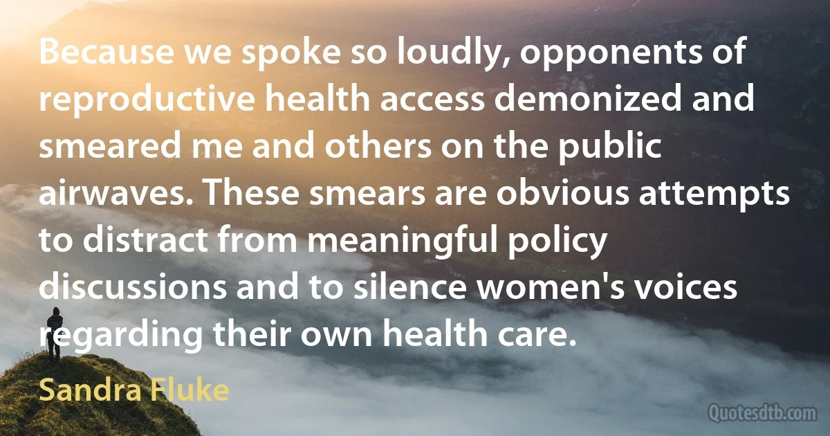 Because we spoke so loudly, opponents of reproductive health access demonized and smeared me and others on the public airwaves. These smears are obvious attempts to distract from meaningful policy discussions and to silence women's voices regarding their own health care. (Sandra Fluke)