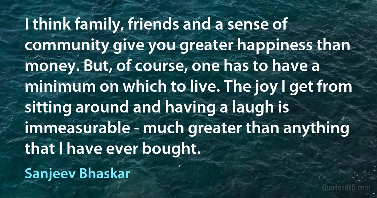 I think family, friends and a sense of community give you greater happiness than money. But, of course, one has to have a minimum on which to live. The joy I get from sitting around and having a laugh is immeasurable - much greater than anything that I have ever bought. (Sanjeev Bhaskar)