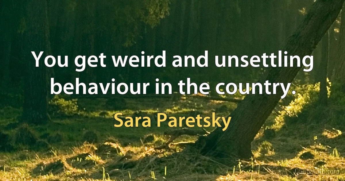 You get weird and unsettling behaviour in the country. (Sara Paretsky)