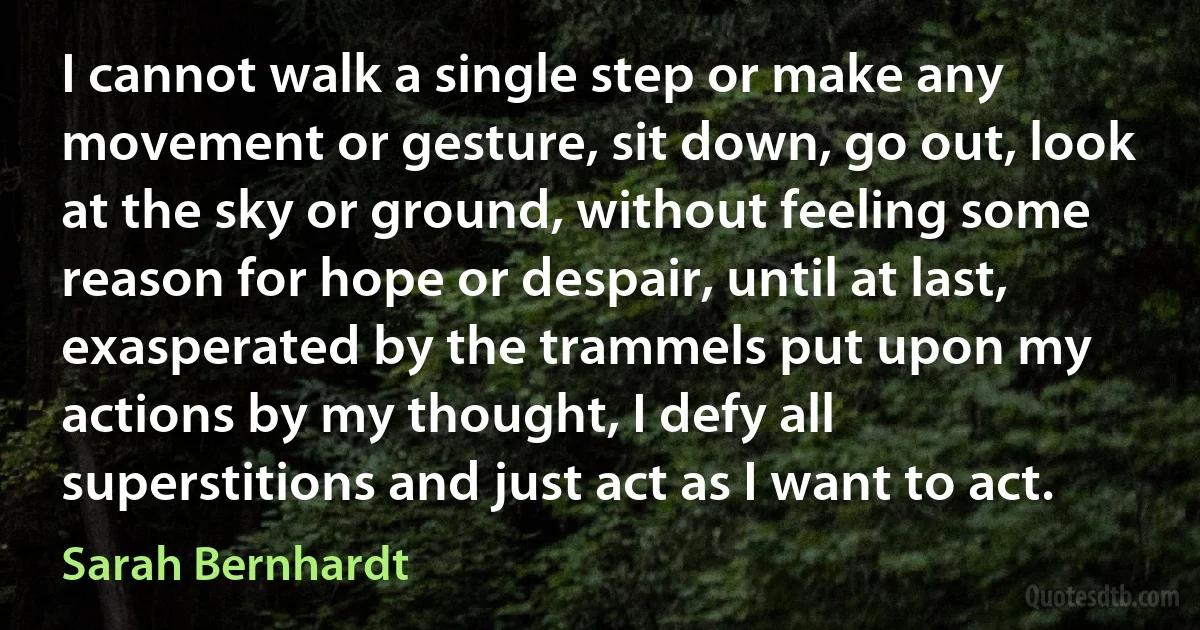 I cannot walk a single step or make any movement or gesture, sit down, go out, look at the sky or ground, without feeling some reason for hope or despair, until at last, exasperated by the trammels put upon my actions by my thought, I defy all superstitions and just act as I want to act. (Sarah Bernhardt)