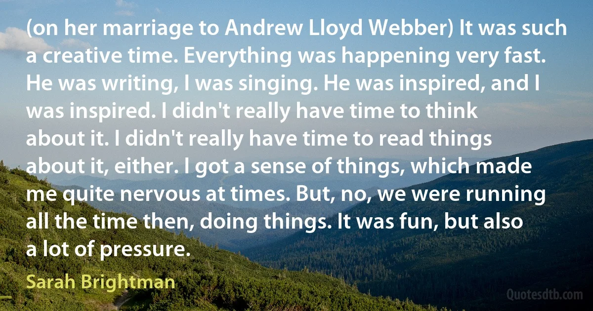 (on her marriage to Andrew Lloyd Webber) It was such a creative time. Everything was happening very fast. He was writing, I was singing. He was inspired, and I was inspired. I didn't really have time to think about it. I didn't really have time to read things about it, either. I got a sense of things, which made me quite nervous at times. But, no, we were running all the time then, doing things. It was fun, but also a lot of pressure. (Sarah Brightman)