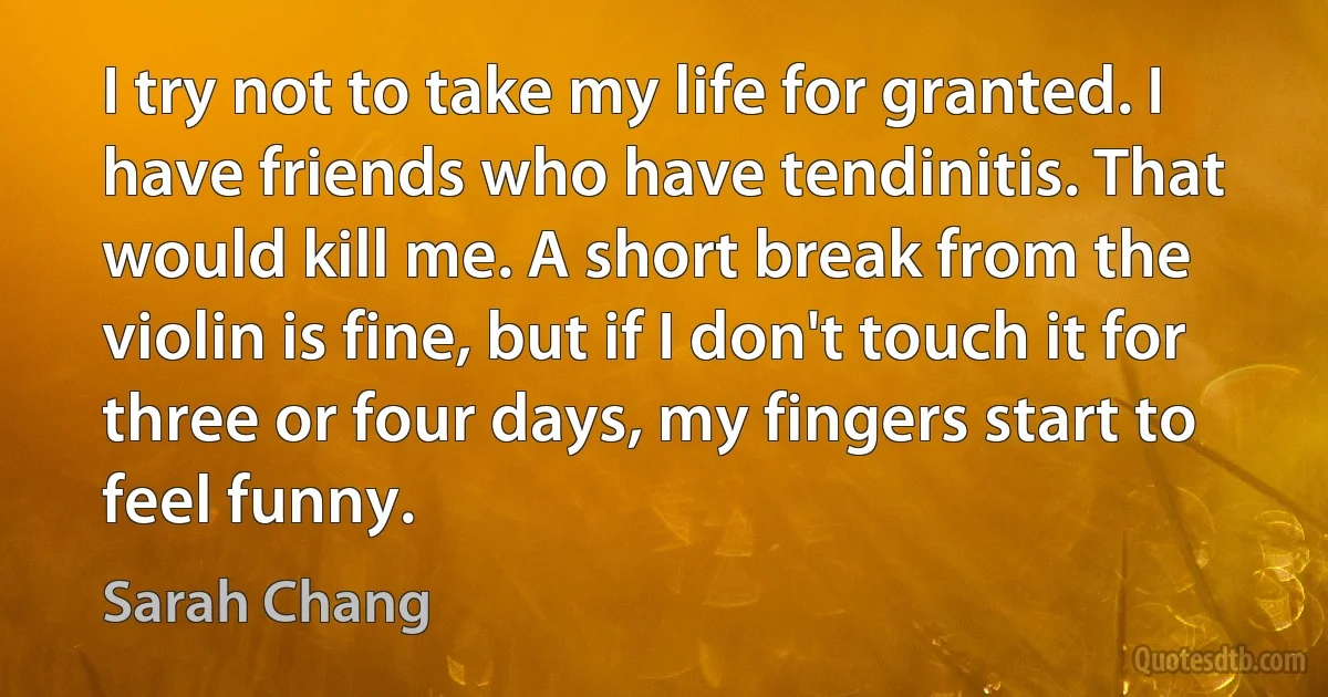 I try not to take my life for granted. I have friends who have tendinitis. That would kill me. A short break from the violin is fine, but if I don't touch it for three or four days, my fingers start to feel funny. (Sarah Chang)