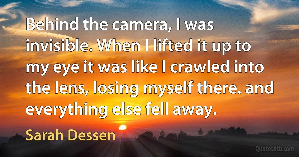 Behind the camera, I was invisible. When I lifted it up to my eye it was like I crawled into the lens, losing myself there. and everything else fell away. (Sarah Dessen)