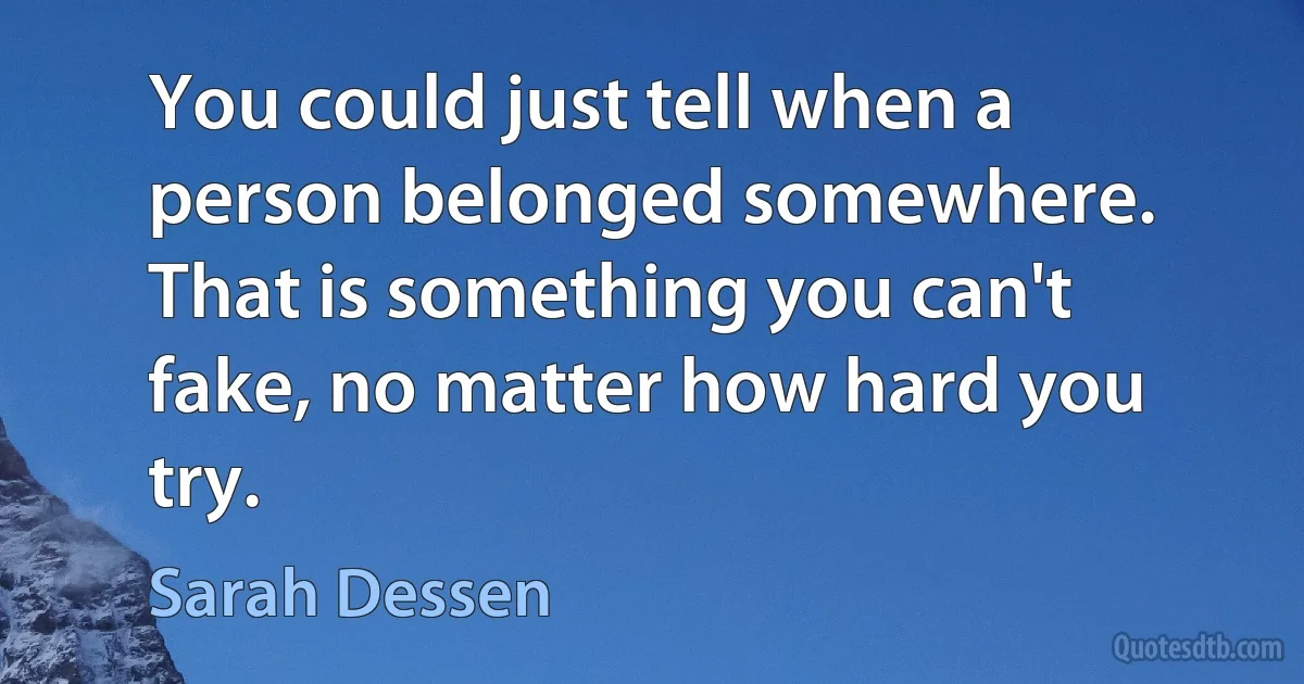 You could just tell when a person belonged somewhere. That is something you can't fake, no matter how hard you try. (Sarah Dessen)