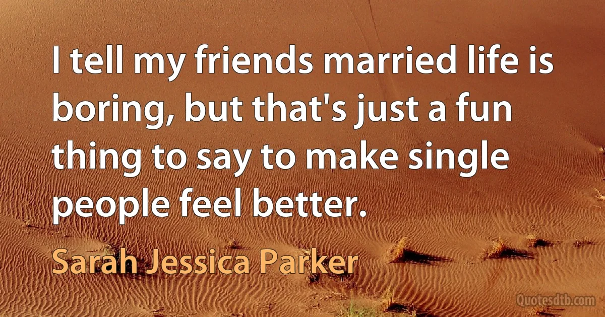 I tell my friends married life is boring, but that's just a fun thing to say to make single people feel better. (Sarah Jessica Parker)