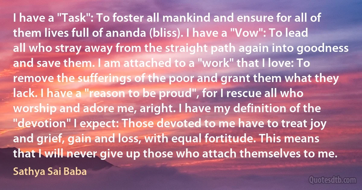 I have a "Task": To foster all mankind and ensure for all of them lives full of ananda (bliss). I have a "Vow": To lead all who stray away from the straight path again into goodness and save them. I am attached to a "work" that I love: To remove the sufferings of the poor and grant them what they lack. I have a "reason to be proud", for I rescue all who worship and adore me, aright. I have my definition of the "devotion" I expect: Those devoted to me have to treat joy and grief, gain and loss, with equal fortitude. This means that I will never give up those who attach themselves to me. (Sathya Sai Baba)