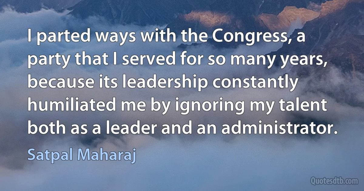 I parted ways with the Congress, a party that I served for so many years, because its leadership constantly humiliated me by ignoring my talent both as a leader and an administrator. (Satpal Maharaj)