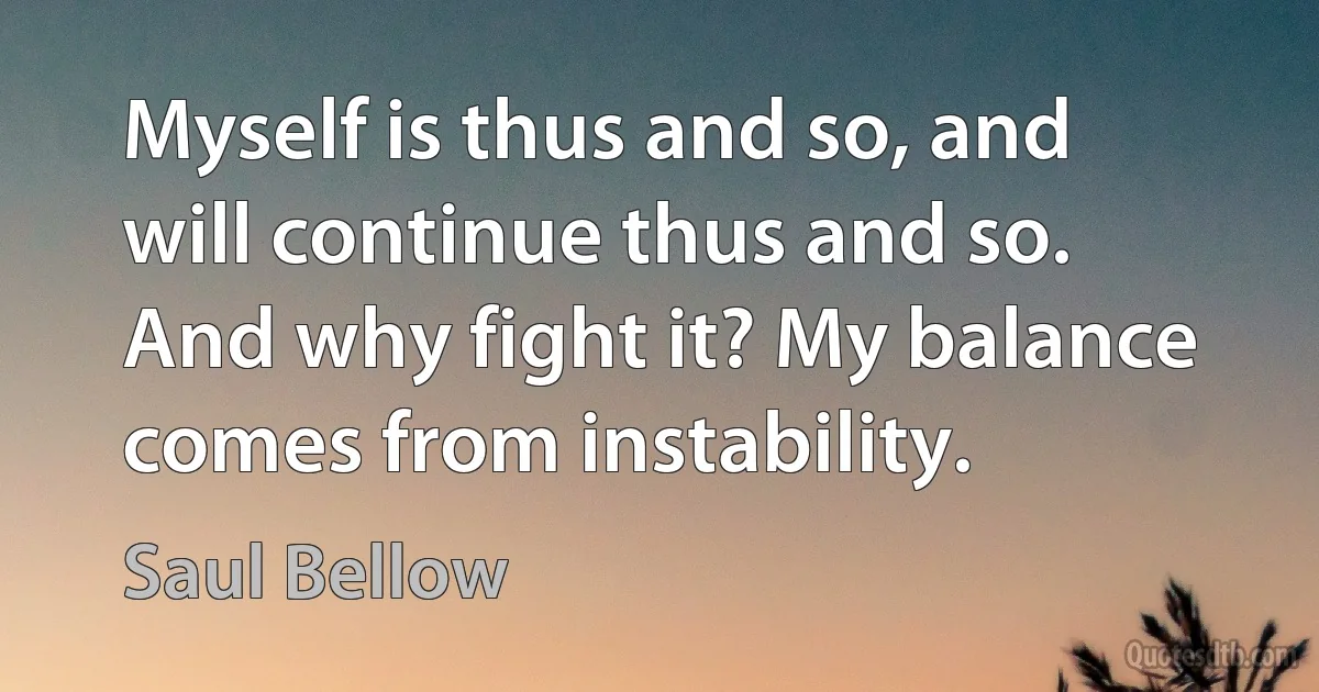 Myself is thus and so, and will continue thus and so. And why fight it? My balance comes from instability. (Saul Bellow)