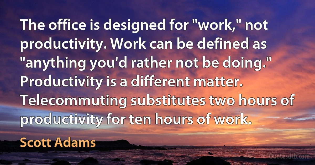 The office is designed for "work," not productivity. Work can be defined as "anything you'd rather not be doing." Productivity is a different matter. Telecommuting substitutes two hours of productivity for ten hours of work. (Scott Adams)