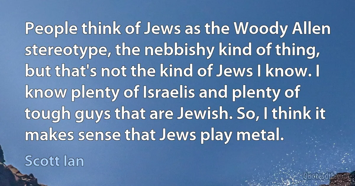 People think of Jews as the Woody Allen stereotype, the nebbishy kind of thing, but that's not the kind of Jews I know. I know plenty of Israelis and plenty of tough guys that are Jewish. So, I think it makes sense that Jews play metal. (Scott Ian)