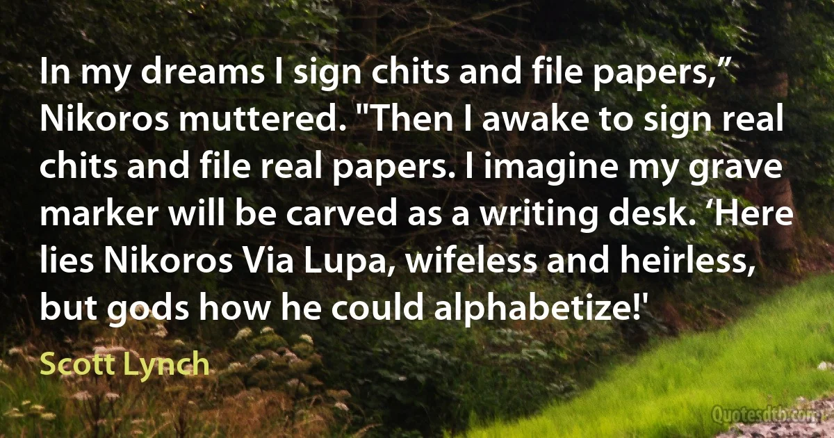 In my dreams I sign chits and file papers,” Nikoros muttered. "Then I awake to sign real chits and file real papers. I imagine my grave marker will be carved as a writing desk. ‘Here lies Nikoros Via Lupa, wifeless and heirless, but gods how he could alphabetize!' (Scott Lynch)