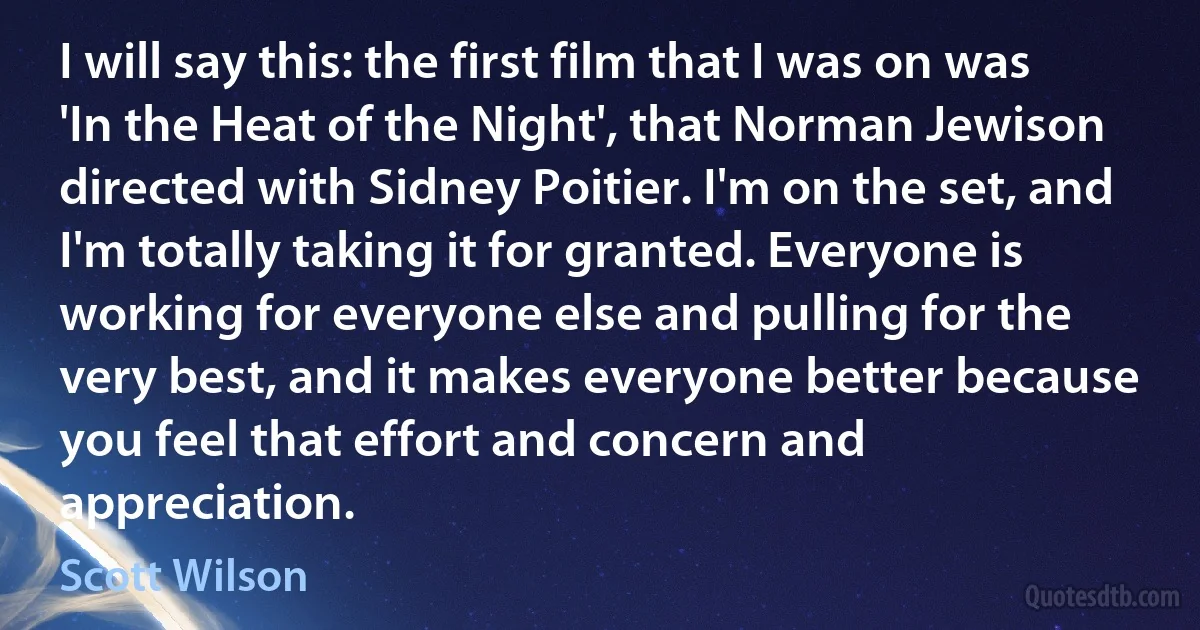 I will say this: the first film that I was on was 'In the Heat of the Night', that Norman Jewison directed with Sidney Poitier. I'm on the set, and I'm totally taking it for granted. Everyone is working for everyone else and pulling for the very best, and it makes everyone better because you feel that effort and concern and appreciation. (Scott Wilson)